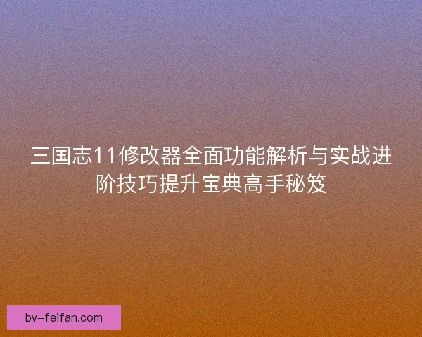 三国志11修改器全面功能解析与实战进阶技巧提升宝典高手秘笈