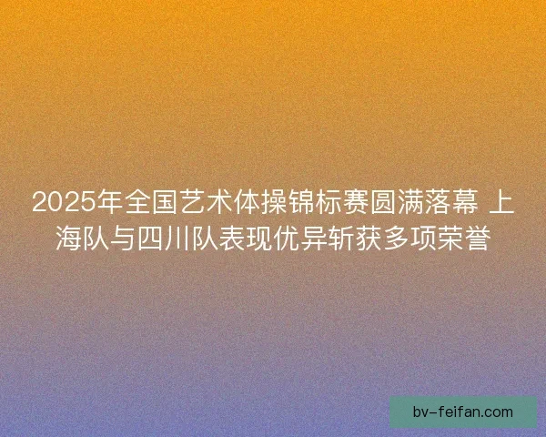 2025年全国艺术体操锦标赛圆满落幕 上海队与四川队表现优异斩获多项荣誉