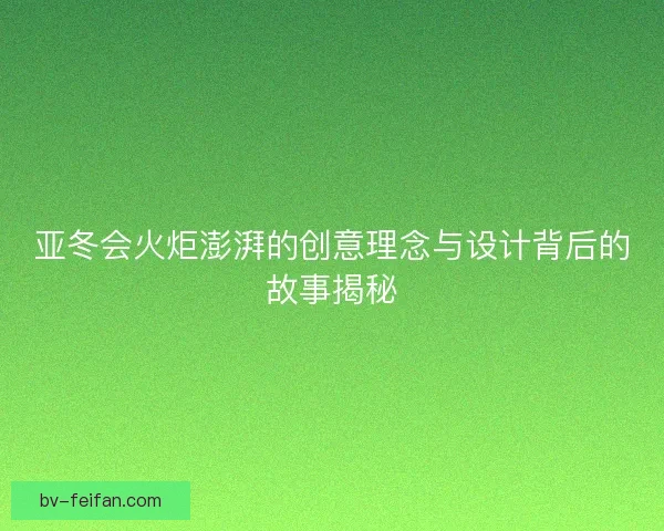 亚冬会火炬澎湃的创意理念与设计背后的故事揭秘