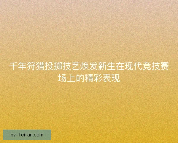 千年狩猎投掷技艺焕发新生在现代竞技赛场上的精彩表现